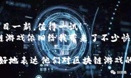 区块链游戏评论语句可以涵盖多种角度，包括游戏体验、技术创新、玩法机制等。以下是一些示例：

1. **游戏体验方面**：
   - “这款区块链游戏让我感觉像是在参与一场真正的冒险，令人兴奋。”
   - “区块链技术带来的资产拥有权让我在游戏中倍感安全。”

2. **技术创新方面**：
   - “区块链的去中心化特性为我提供了前所未有的游戏自由度。”
   - “我被这款游戏中的智能合约机制深深吸引，它为玩家的互动带来了新的可能性。”

3. **玩法机制方面**：
   - “游戏内的经济系统设计得非常巧妙，能够让每位玩家都找到自己的发展方向。”
   - “多样化的任务和丰富的故事情节让我完全沉浸在游戏中。”

4. **社交体验方面**：
   - “在这款游戏中，我能与全球玩家互动，结交丰富多彩的朋友。”
   - “社区的支持与合作精神让我觉得自己是这个游戏世界的一部分。”

5. **对比传统游戏**：
   - “与传统游戏相比，这款区块链游戏的透明度和公平性是最大的亮点。”
   - “我再也无法回到中心化的游戏世界，区块链让我体验到了真正的产权感。”

6. **潜在风险**：
   - “当然，区块链游戏的高波动性让我在投入时感到小心翼翼。”
   - “虽然有很多机会，但新手玩家需要警惕骗局和高风险项目。”

7. **个人感受**：
   - “总的来说这款游戏让我耳目一新，值得一试！”
   - “即便有些不足，这款区块链游戏依旧给我带来了不少快乐。”

以上评论语句可以帮助玩家们更好地表达他们对区块链游戏的看法和体验。